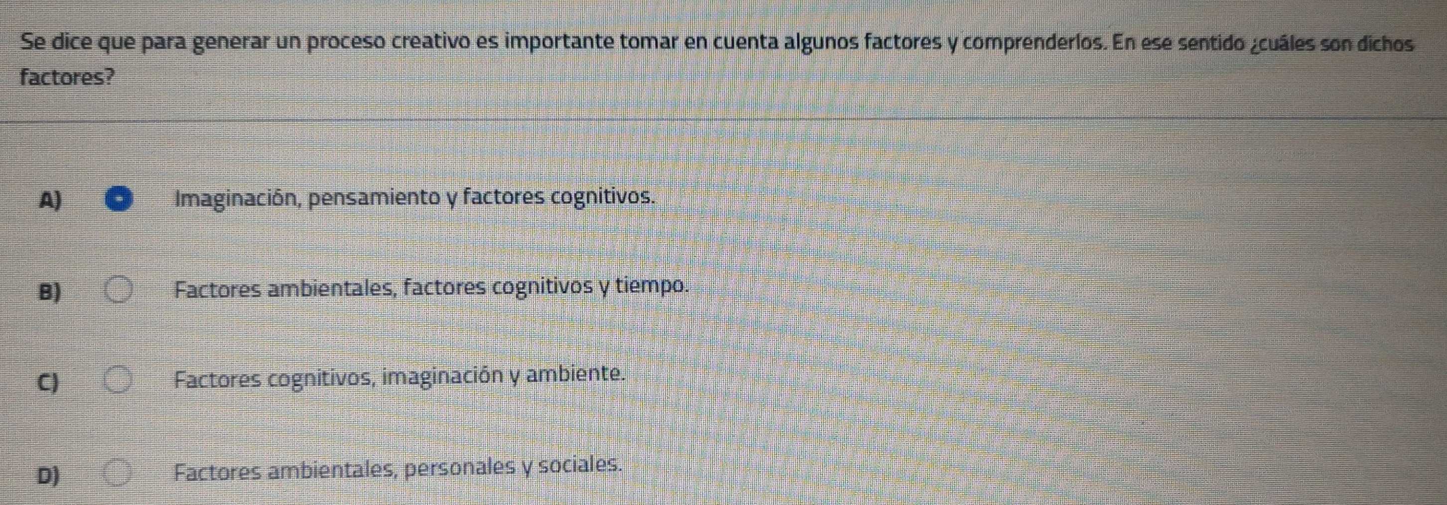 Se dice que para generar un proceso creativo es importante tomar en cuenta algunos factores y comprenderlos. En ese sentido ¿cuáles son dichos
factores?
A) Imaginación, pensamiento y factores cognitivos.
B) Factores ambientales, factores cognitivos y tiempo.
C) Factores cognitivos, imaginación y ambiente.
D) Factores ambientales, personales y sociales.