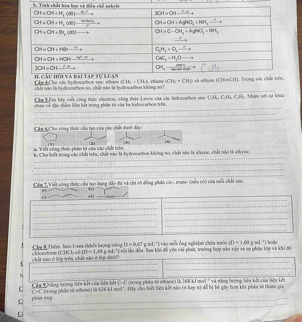 Câu 4.Cho các hydrocarbon sau: ethane (CH_3-CH_3) , e
_
chất nào là hydrocarbon no, chất nào là hydrocarbon không no?
_
Câu 5.Em hãy viết công thức electron, công thức Lewis của các hidrocarbon sau: C_2H_6,C_2H_4,C_2H_2. Nhận xét sự khác
_
nhau về đặc điểm liên kết trong phân tử của ba hidrocarbon trên.
_
_
_
_
Câu 6.Cho công thức cấu tạo của các chất dưới đây:
(1) (3)
(4)
a. Viết công thức phân tử của các chất trên.
_
b. Cho biết trong các chất trên, chất nào là hydrocarbon không no, chất nào là alkene, chất nào là alkyne.
_
_
_
Câu 7.Viết công thức cấu tạo dạng đầy đủ và chỉ rõ đồng phân cis-, trans- (nếu có) của mỗi chất sau.
_
a)_
b)
c)
d)
_
_
_
_
_
_
_
_
_
_
_
_
_
_
_
Câu 8.Thêm hex-1-ene (khối lượng riêng D=0,67gmL^(-1)) vào mỗi ống nghiệm chứa nước (D=1,00gmL^(-1)) hoặc
chloroform (CHCl₃ có (D=1,49gmL^(-1)) ) rồi lắc đều. Sau khi đề yên vài phút, trường hợp nào xảy ra sự phân lớp và khi đó
_
chất nào ở lớp trên, chất nào ở lớp dưới?
_
_
__
_
_
Câu 9.Năng lượng liên kết của liên kết C-C (trong phân tử ethane) là 368 kJ mol '' và năng lượng liên kết của liên kết
C overline C=C (trong phân tử ethene) là 636kJmol^(-1). Hãy cho biết liên kết nào (σ hay π) dễ bị bẻ gãy hơn khi phân tử tham gia
C phản ứng.
Cá
_