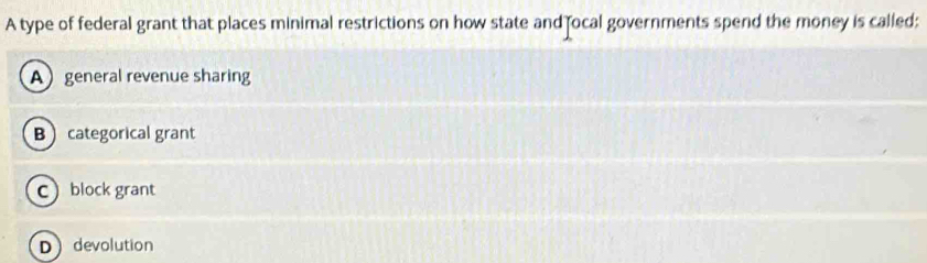 A type of federal grant that places minimal restrictions on how state and ocal governments spend the money is called:
Ageneral revenue sharing
B categorical grant
cblock grant
Ddevolution