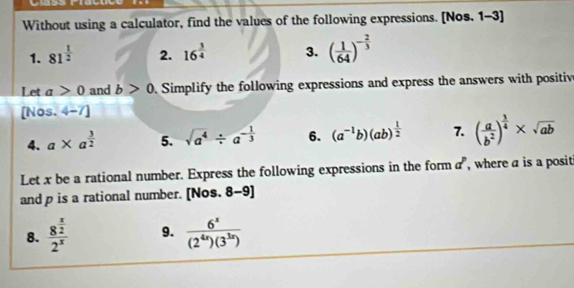 Without using a calculator, find the values of the following expressions. [Nos. 1-3] 
1. 81^(frac 1)2 2. 16^(frac 3)4 3. ( 1/64 )^- 2/3 
Let a>0 and b>0. Simplify the following expressions and express the answers with positiv 
[Nos. 4-7] 
4. a* a^(frac 3)2 5. sqrt(a^4)/ a^(-frac 1)3 6. (a^(-1)b)(ab)^ 1/2  7. ( a/b^2 )^ 3/4 * sqrt(ab)
Let x be a rational number. Express the following expressions in the form d^p , where a is a posit 
and p is a rational number. [Nos. 8 x-c 91 
8. frac 8^(frac x)22^x 9.  6^x/(2^(4x))(3^(3x)) 