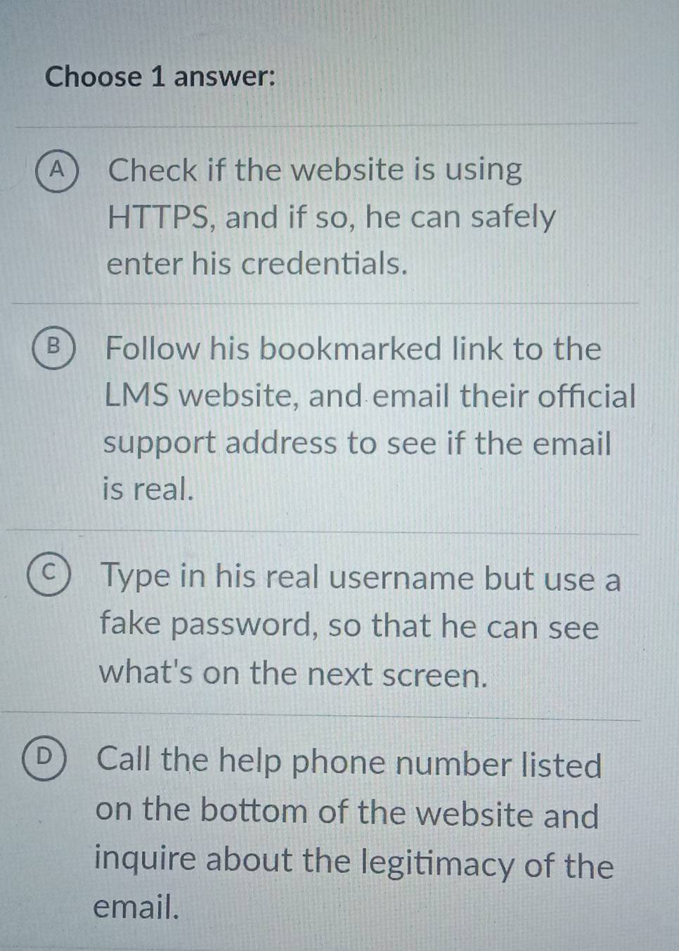 Choose 1 answer:
A  Check if the website is using
HTTPS, and if so, he can safely
enter his credentials.
B Follow his bookmarked link to the
LMS website, and email their official
support address to see if the email
is real.
C Type in his real username but use a
fake password, so that he can see
what's on the next screen.
D Call the help phone number listed
on the bottom of the website and
inquire about the legitimacy of the
email.