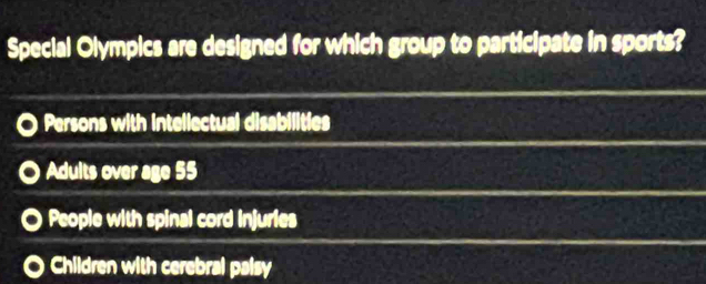 Special Olympics are designed for which group to participate in sports?
Persons with intellectual disabilities
Adults over age 55
People with spinal cord Injuries
Children with cerebral palsy