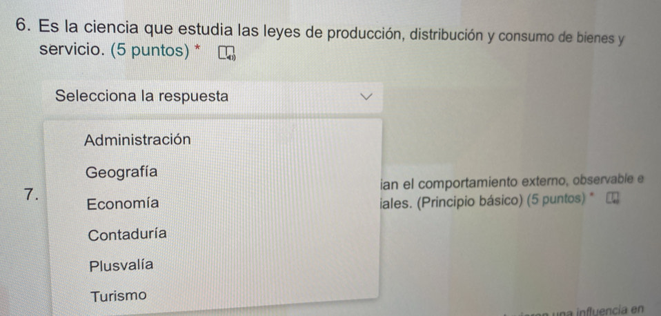 Es la ciencia que estudia las leyes de producción, distribución y consumo de bienes y
servicio. (5 puntos) *
Selecciona la respuesta
Administración
Geografía
ian el comportamiento externo, observable e
7. Economía iales. (Principio básico) (5 puntos) *
Contaduría
Plusvalía
Turismo
una influencia en