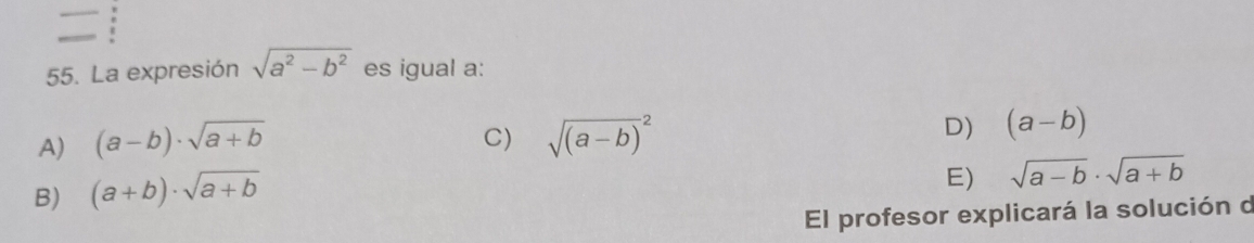 La expresión sqrt(a^2-b^2) es igual a:
A) (a-b)· sqrt(a+b) sqrt ((a-b))^2 D) (a-b)
C)
B) (a+b)· sqrt(a+b)
E) sqrt(a-b)· sqrt(a+b)
El profesor explicará la solución d