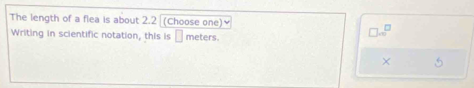 The length of a flea is about 2.2 (Choose one) 
Writing in scientific notation, this is _ meters.
□ * 10^(□)
×