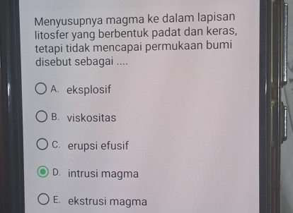 Menyusupnya magma ke dalam lapisan
litosfer yang berbentuk padat dan keras,
tetapi tidak mencapai permukaan bumi
disebut sebagai ....
A. eksplosif
B. viskositas
C. erupsi efusif
D. intrusi magma
E. ekstrusi magma