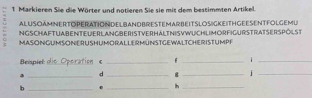 Markieren Sie die Wörter und notieren Sie sie mit dem bestimmten Artikel. 
ALUSOÄMNERTOPERATIONDELBANDBRESTEMARBEITSLOSIGKEITHGEESENTFOLGEMU 
2 NGSCHAFTUABENTEUERLANGBERISTVERHÄLTNISVWUCHLIMORFIGURSTRATSERSPÖLST 
MASONGUMSONERUSHUMORALLERMÜNSTGEWALTCHERISTUMPF 
Beispiel: _C_ 
_f 
_i 
_a 
_d 
_g 
_j 
_b 
_e 
_h