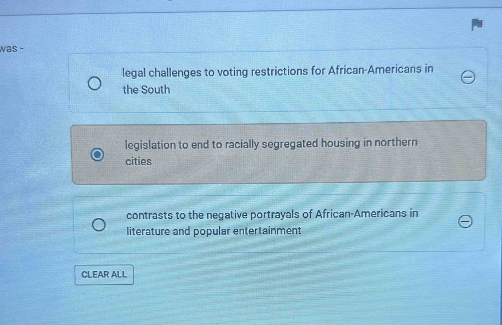 was -
legal challenges to voting restrictions for African-Americans in
the South
legislation to end to racially segregated housing in northern
cities
contrasts to the negative portrayals of African-Americans in
literature and popular entertainment
CLEAR ALL