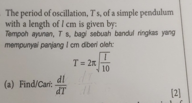 The period of oscillation, T s, of a simple pendulum 
with a length of l cm is given by: 
Tempoh ayunan, T s, bagi sebuah bandul ringkas yang 
mempunyai panjang I cm diberi oleh:
T=2π sqrt(frac l)10
(a) Find/Cari:  dl/dT 
[2]