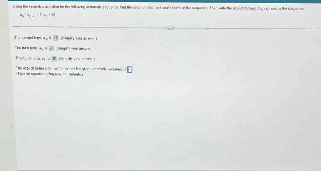 Using the recursive definition for the following arithmetic sequence, find the second, third, and fourth terms of the sequence. Then write the explicit formula that represents the sequence
a_n=a_n-1+6; a_1=12
The second term, a_2 is 18 (Simplify your answer.) 
The third term. a_2 24 (Simplify your answer ) 
The fourth term, a_4 is 30 (Simplify your answer.) 
The explicit formula for the nth term of the given arithmetic sequence is □ 
(Type an equation using n as the variable.)