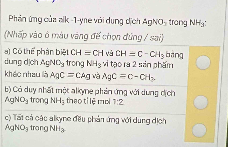 Phản ứng của alk -1-yne với dung dịch AgNO_3 trong NH_3
(Nhấp vào ô màu vàng để chọn đúng / sai) 
a) Có thể phân biệt CHequiv CH và CHequiv C-CH_3 bằng 
dung dịch AgNO_3 trong NH_3 vì tạo ra 2 sản phẩm 
khác nhau là AgCequiv CAg và AgCequiv C-CH_3. 
b) Có duy nhất một alkyne phản ứng với dung dịch
AgNO_3 trong NH_3 theo tí lệ mol 1:2. 
c) Tất cá các alkyne đều phản ứng với dung dịch
AgNO_3 trong NH_3.