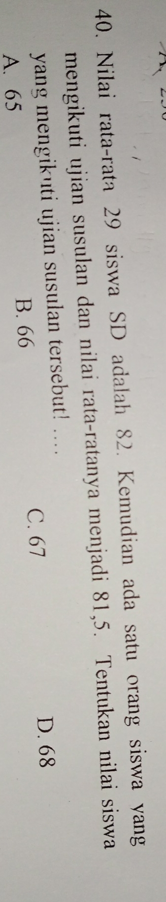 Nilai rata-rata 29 siswa SD adalah 82. Kemudian ada satu orang siswa yang
mengikuti ujian susulan dan nilai rata-ratanya menjadi 81, 5. Tentukan nilai siswa
yang mengikuti ujian susulan tersebut! ....
A. 65 B. 66
C. 67
D. 68