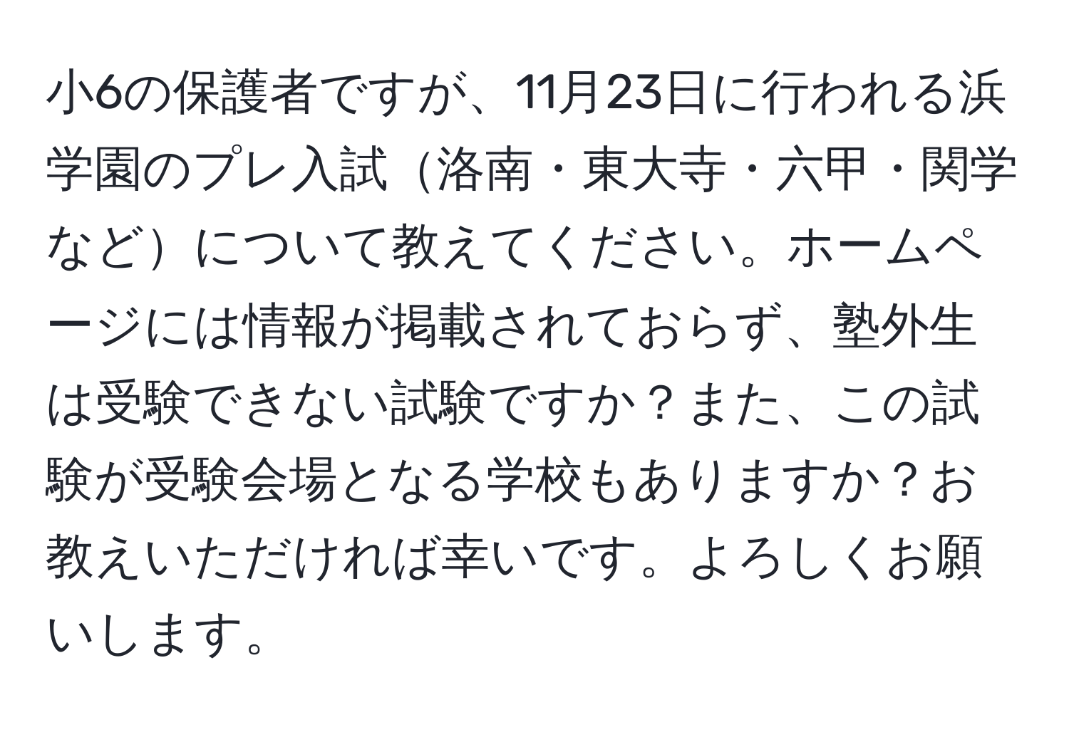 小6の保護者ですが、11月23日に行われる浜学園のプレ入試洛南・東大寺・六甲・関学などについて教えてください。ホームページには情報が掲載されておらず、塾外生は受験できない試験ですか？また、この試験が受験会場となる学校もありますか？お教えいただければ幸いです。よろしくお願いします。