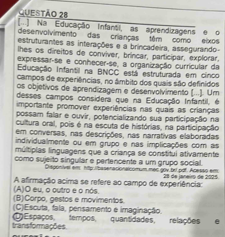 [...] Na Educação Infantil, as aprendizagens e o
desenvolvimento das crianças têm como eixos
estruturantes as interações e a brincadeira, assegurando-
lhes os direitos de conviver, brincar, participar, explorar,
expressar-se e conhecer-se, a organização currícular da
Educação Infantil na BNCC está estruturada em cinco
campos de experiências, no âmbito dos quais são definidos
os objetivos de aprendizagem e desenvolvimento [...]. Um
desses campos considera que na Educação Infantil, é
importante promover experiências nas quais as crianças
possam falar e ouvír, potencializando sua participação na
cultura oral, pois é na escuta de histórias, na participação
em conversas, nas descrições, nas narrativas elaboradas
individualmente ou em grupo e nas implicações com as
múltiplas linguagens que a criança se constitui ativamente
como sujeito síngular e pertencente a um grupo social.
Disponível em http://basenacionalcomum.mec.gov.br/.pdf. Acesso em
23 de janeiro de 2025.
A afirmação acima se refere ao campo de experiência:
(A)O eu, o outro e o nós.
(B)Corpo, gestos e movimentos.
(C)Escuta, fala, pensamento e imaginação.
O Espaços, tempos, quantidades, relações e
transformações.