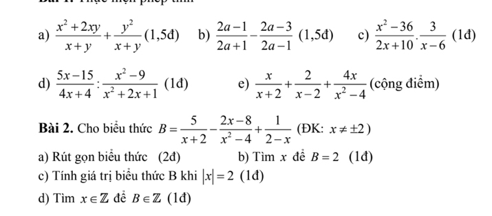  (x^2+2xy)/x+y + y^2/x+y (1,5d) b)  (2a-1)/2a+1 - (2a-3)/2a-1 (1,5d) c)  (x^2-36)/2x+10 . 3/x-6 (1d)
d)  (5x-15)/4x+4 : (x^2-9)/x^2+2x+1  (1đ) e)  x/x+2 + 2/x-2 + 4x/x^2-4  (cộng điểm) 
Bài 2. Cho biểu thức B= 5/x+2 - (2x-8)/x^2-4 + 1/2-x  (ĐK: x!= ± 2)
a) Rút gọn biểu thức (2đ) b) Tìm x đề B=2 (1đ) 
c) Tính giá trị biểu thức B khi |x|=2 (1đ) 
d) Tim x∈ Z để B∈ Z (1đ)