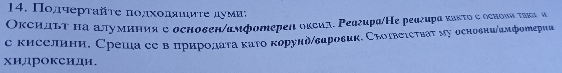 Ποдчертайτе ποдхοдαιиτеαδдуми: 
Оксидьт на алуминия е основен/амфотерен оксид. Реагира/Не реагира както с основи така и 
с киселини. Среша се в природата като корунд/вαровик. Съответстват му основни|дмфотерни 
хидроксиди.