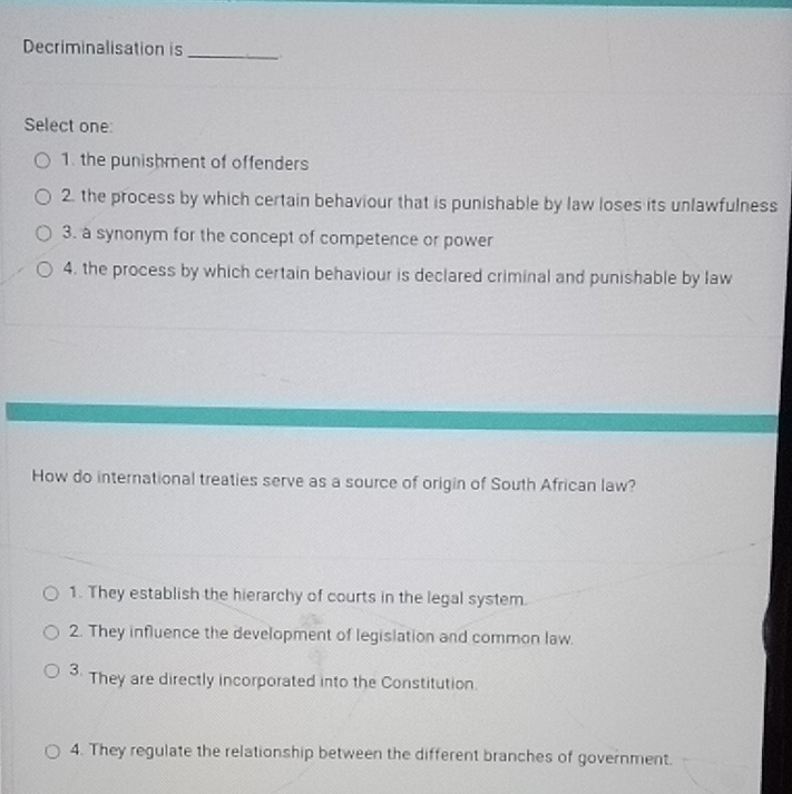 Decriminalisation is_
Select one:
1. the punishment of offenders
2. the process by which certain behaviour that is punishable by law loses its unlawfulness
3. a synonym for the concept of competence or power
4. the process by which certain behaviour is declared criminal and punishable by law
How do international treaties serve as a source of origin of South African law?
1. They establish the hierarchy of courts in the legal system.
2. They influence the development of legislation and common law.
3. They are directly incorporated into the Constitution.
4. They regulate the relationship between the different branches of government.