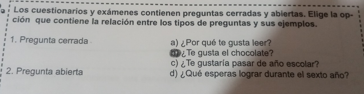 Los cuestionarios y exámenes contienen preguntas cerradas y abiertas. Elige la op- 
ción que contiene la relación entre los tipos de preguntas y sus ejemplos. 
1. Pregunta cerrada a) ¿Por qué te gusta leer? 
b) ¿Te gusta el chocolate? 
c) ¿Te gustaría pasar de año escolar? 
2. Pregunta abierta d) ¿Qué esperas lograr durante el sexto año?