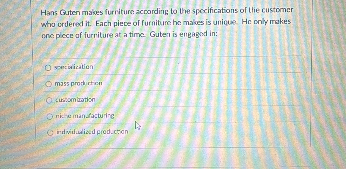 Hans Guten makes furniture according to the specifcations of the customer
who ordered it. Each piece of furniture he makes is unique. He only makes
one piece of furniture at a time. Guten is engaged in:
specialization
mass production
customization
niche manufacturing
individualized production