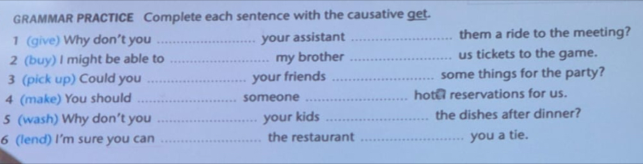 GRAMMAR PRACTICE Complete each sentence with the causative get. 
1 (give) Why don't you _your assistant _them a ride to the meeting? 
2 (buy) I might be able to _my brother _us tickets to the game. 
3 (pick up) Could you _your friends _some things for the party? 
4 (make) You should _someone _hotel reservations for us. 
5 (wash) Why don’t you _your kids _the dishes after dinner? 
6 (lend) I'm sure you can _the restaurant _you a tie.