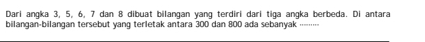 Dari angka 3, 5, 6, 7 dan 8 dibuat bilangan yang terdiri dari tiga angka berbeda. Di antara 
bilangan-bilangan tersebut yang terletak antara 300 dan 800 ada sebanyak .⋅⋅⋅⋅⋅⋅⋅⋅