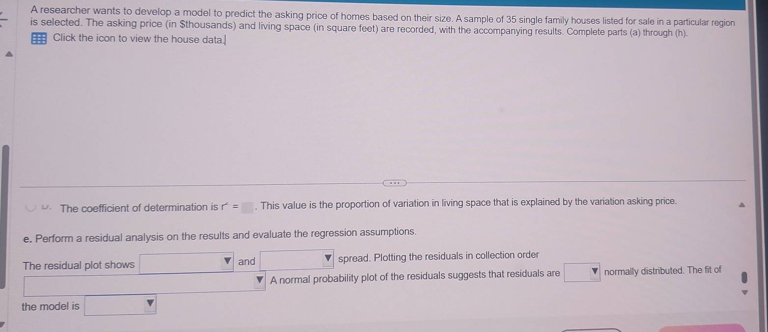 A researcher wants to develop a model to predict the asking price of homes based on their size. A sample of 35 single family houses listed for sale in a particular region 
is selected. The asking price (in $thousands) and living space (in square feet) are recorded, with the accompanying results. Complete parts (a) through (h). 
Click the icon to view the house data.| 
U. The coefficient of determination is r^2=□. This value is the proportion of variation in living space that is explained by the variation asking price. 
e. Perform a residual analysis on the results and evaluate the regression assumptions. 
The residual plot shows □ and □ spread. Plotting the residuals in collection order 
□ A normal probability plot of the residuals suggests that residuals are □ normally distributed. The fit of 
r=(-2)^2+ 
the model is □ ∴ △ ADC=∠ BAD