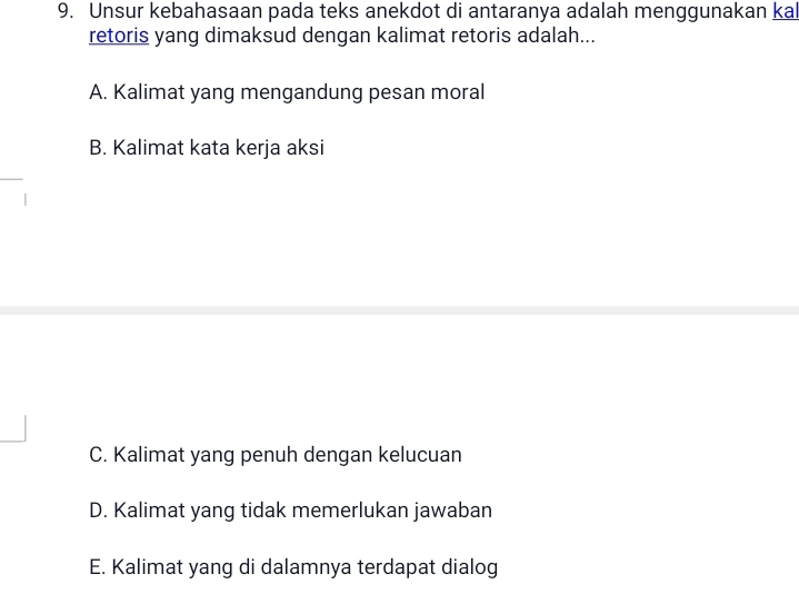 Unsur kebahasaan pada teks anekdot di antaranya adalah menggunakan kal
retoris yang dimaksud dengan kalimat retoris adalah...
A. Kalimat yang mengandung pesan moral
B. Kalimat kata kerja aksi
C. Kalimat yang penuh dengan kelucuan
D. Kalimat yang tidak memerlukan jawaban
E. Kalimat yang di dalamnya terdapat dialog