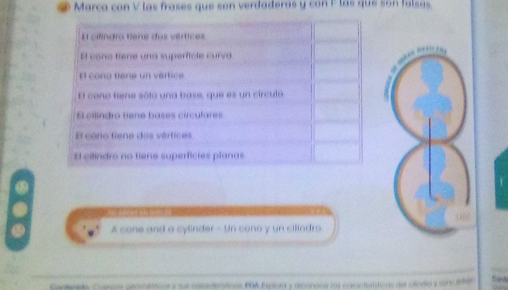 Marca con V las frases que son verdaderas y con F las que son falsas.
El cilindro tiene dos vértices
El cone tiene und superficle curva
El cong tiene un vertice
El cono tiene sólo una base, que es un círculo
El cilindro tiene bases circulares
E cono tiene dos vértices
El cilindro no tiene superficies planas
A cone and a cylinder - Un cono y un cillndro.
Contenida. Comces geomttroos y sur caranterticns PDA Explora y rconacs las caracterstions del clindia y sonsas tank