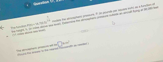 < Question 17, 3.2. 
The function  P(h)=14.7(0.5)^ h/3.6  models the atmospheric pressure, P, (in pounds per square inch) as a function of 
the height, h a level). Determine the atmospheric pressure outside an aircraft flying at 58,080 feet
(11 miles above sea level). 
The atmospheric pressure will be □ lb/in^2. 
(Round the answer to the nearest thousandth as needed.)