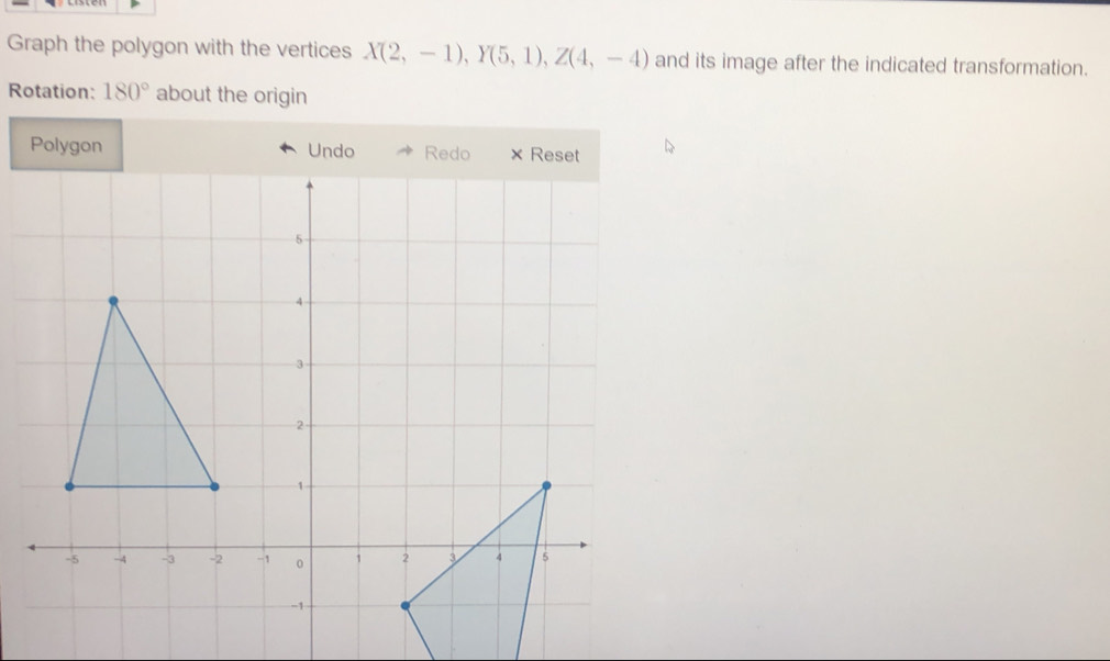 Graph the polygon with the vertices X(2,-1), Y(5,1), Z(4,-4) and its image after the indicated transformation. 
Rotation: 180° about the origin