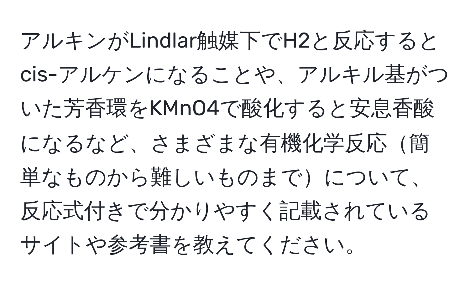 アルキンがLindlar触媒下でH2と反応するとcis-アルケンになることや、アルキル基がついた芳香環をKMnO4で酸化すると安息香酸になるなど、さまざまな有機化学反応簡単なものから難しいものまでについて、反応式付きで分かりやすく記載されているサイトや参考書を教えてください。