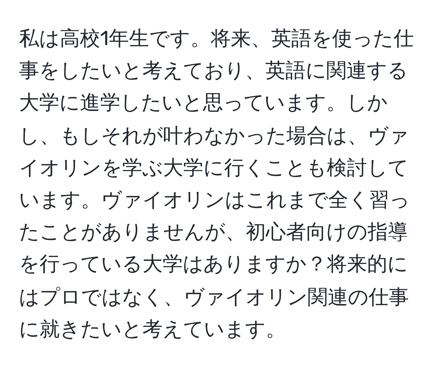 私は高校1年生です。将来、英語を使った仕事をしたいと考えており、英語に関連する大学に進学したいと思っています。しかし、もしそれが叶わなかった場合は、ヴァイオリンを学ぶ大学に行くことも検討しています。ヴァイオリンはこれまで全く習ったことがありませんが、初心者向けの指導を行っている大学はありますか？将来的にはプロではなく、ヴァイオリン関連の仕事に就きたいと考えています。