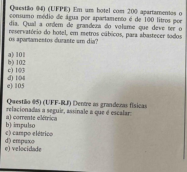 Questão 04) (UFPE) Em um hotel com 200 apartamentos o
consumo médio de água por apartamento é de 100 litros por
dia. Qual a ordem de grandeza do volume que deve ter o
reservatório do hotel, em metros cúbicos, para abastecer todos
os apartamentos durante um dia?
a) 101
b) 102
c) 103
d) 104
e) 105
Questão 05) (UFF-RJ) Dentre as grandezas físicas
relacionadas a seguir, assinale a que é escalar:
a) corrente elétrica
b) impulso
c) campo elétrico
d) empuxo
e) velocidade