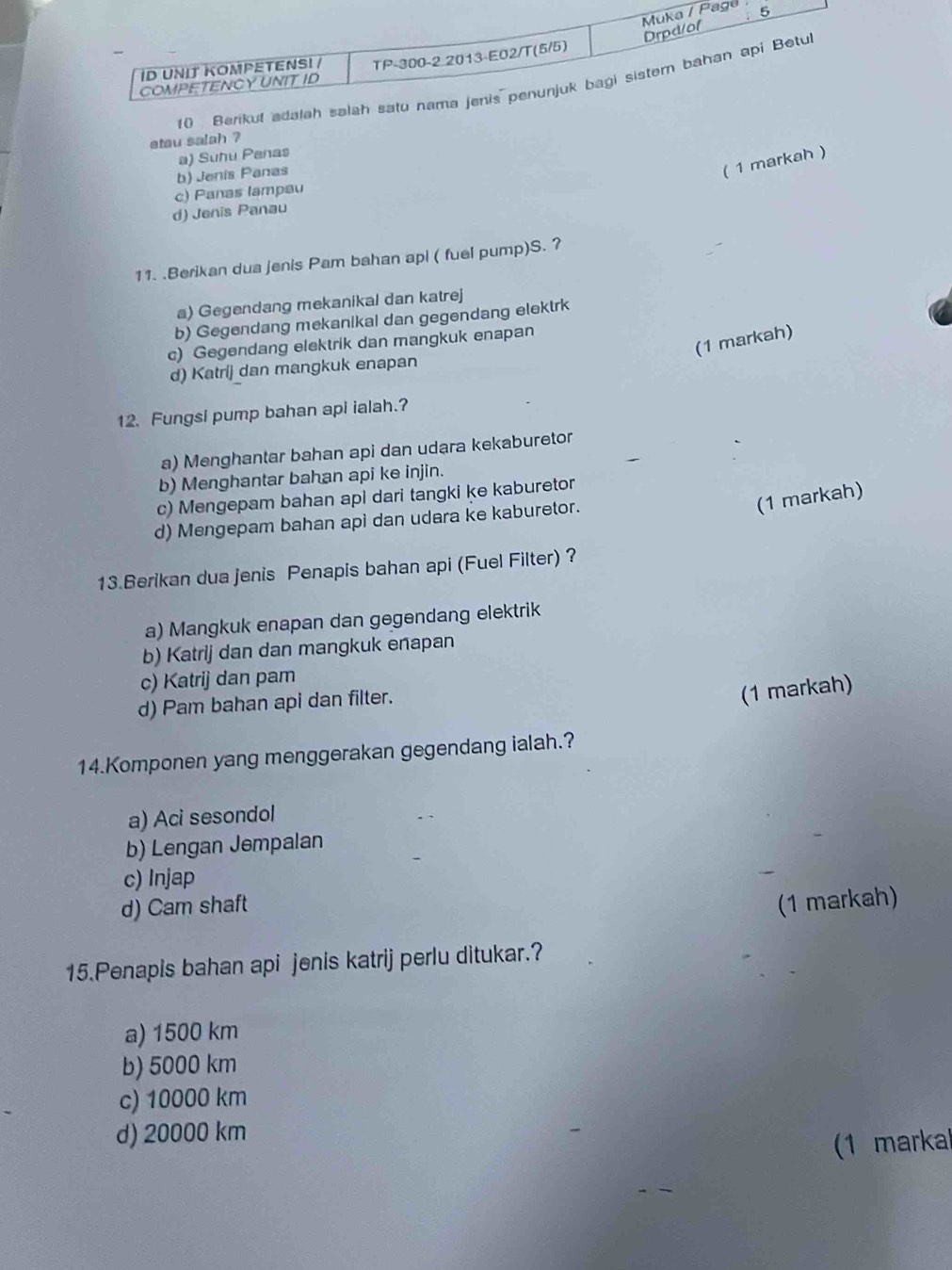 ge
10 Berikut a
etau salah ?
a) Suhu Panas
b) Jenis Panas
( 1 markah )
c) Panas lampau
d) Jenis Panau
11. .Berikan dua jenis Pam bahan api ( fuel pump)S. ?
a) Gegendang mekanikal dan katrej
b) Gegendang mekanikal dan gegendang elektrk
(1 markah)
c) Gegendang elektrik dan mangkuk enapan
d) Katrij dan mangkuk enapan
12. Fungsi pump bahan api ialah.?
a) Menghantar bahan api dan udara kekaburetor
b) Menghantar bahan api ke injin.
(1 markah)
c) Mengepam bahan api dari tangki ke kaburetor
d) Mengepam bahan api dan udara ke kaburetor.
13.Berikan dua jenis Penapis bahan api (Fuel Filter) ?
a) Mangkuk enapan dan gegendang elektrik
b) Katrij dan dan mangkuk enapan
c) Katrij dan pam
d) Pam bahan api dan filter.
(1 markah)
14.Komponen yang menggerakan gegendang ialah.?
a) Aci sesondol
b) Lengan Jempalan
c) Injap
d) Cam shaft (1 markah)
15.Penapis bahan api jenis katrij perlu ditukar.?
a) 1500 km
b) 5000 km
c) 10000 km
d) 20000 km
(1 markal