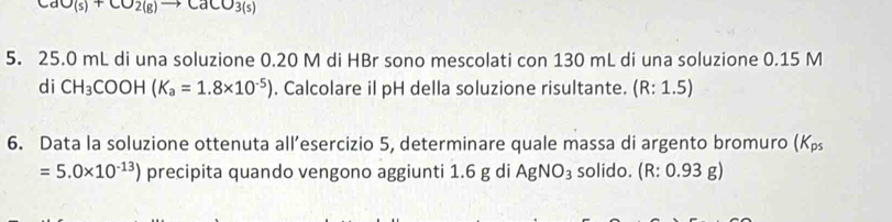 CaO(s)+CO_2(g)to CaCO_3(s)
5. 25.0 mL di una soluzione 0.20 M di HBr sono mescolati con 130 mL di una soluzione 0.15 M
di CH_3COOH(K_a=1.8* 10^(-5)). Calcolare il pH della soluzione risultante. (R:1.5)
6. Data la soluzione ottenuta all’esercizio 5, determinare quale massa di argento bromuro (K_ps
=5.0* 10^(-13)) precipita quando vengono aggiunti 1.6 g di AgNO_3 solido. ( R:0. 93 g)