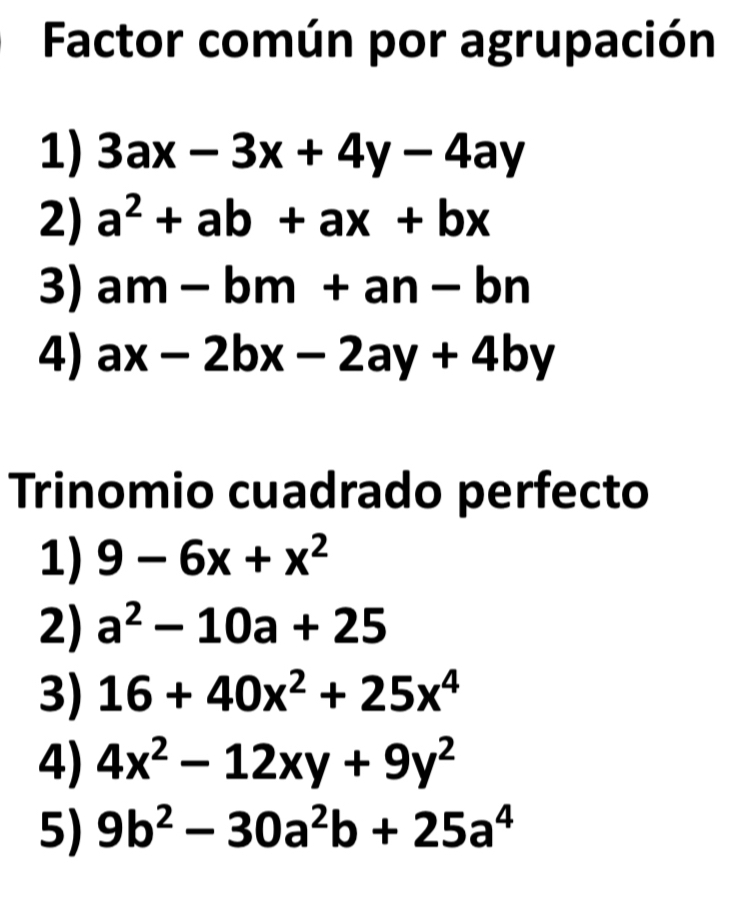 Factor común por agrupación
1) 3ax-3x+4y-4ay
2) a^2+ab+ax+bx
3) am-bm+an-bn
4) ax-2bx-2ay+4by
Trinomio cuadrado perfecto
1) 9-6x+x^2
2) a^2-10a+25
3) 16+40x^2+25x^4
4) 4x^2-12xy+9y^2
5) 9b^2-30a^2b+25a^4