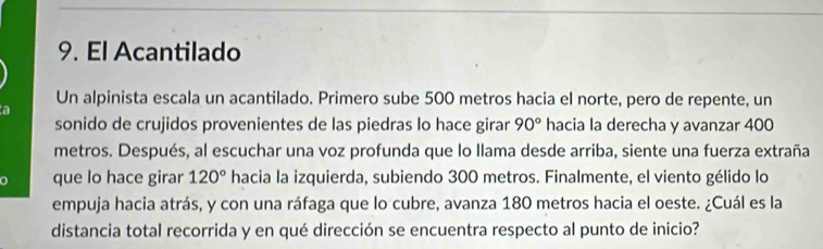 El Acantilado 
Un alpinista escala un acantilado. Primero sube 500 metros hacia el norte, pero de repente, un 
a 
sonido de crujidos provenientes de las piedras lo hace girar 90° hacia la derecha y avanzar 400
metros. Después, al escuchar una voz profunda que lo Ilama desde arriba, siente una fuerza extraña 
a que lo hace girar 120° hacia la izquierda, subiendo 300 metros. Finalmente, el viento gélido lo 
empuja hacia atrás, y con una ráfaga que lo cubre, avanza 180 metros hacia el oeste. ¿Cuál es la 
distancia total recorrida y en qué dirección se encuentra respecto al punto de inicio?