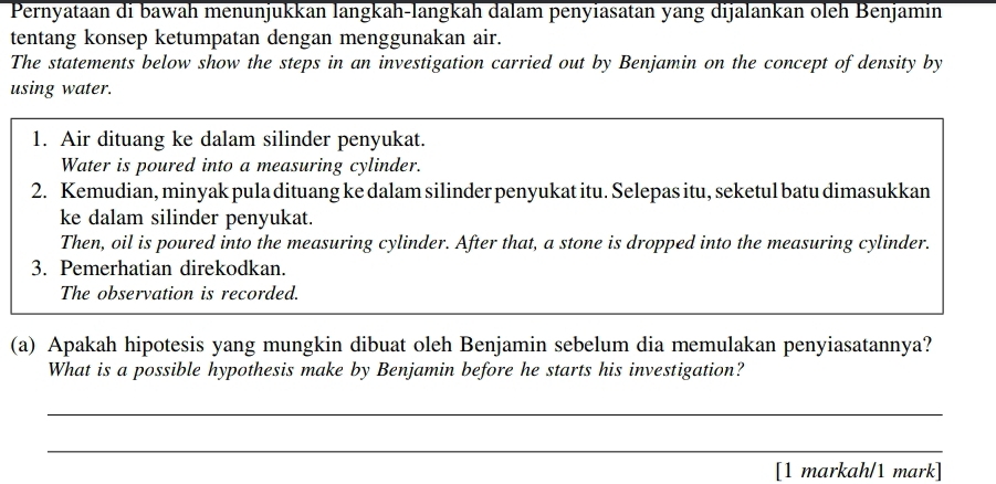 Pernyataan di bawah menunjukkan langkah-langkah dalam penyiasatan yang dijalankan oleh Benjamin 
tentang konsep ketumpatan dengan menggunakan air. 
The statements below show the steps in an investigation carried out by Benjamin on the concept of density by 
using water. 
1. Air dituang ke dalam silinder penyukat. 
Water is poured into a measuring cylinder. 
2. Kemudian, minyak pula dituang ke dalam silinder penyukat itu. Selepas itu, seketul batu dimasukkan 
ke dalam silinder penyukat. 
Then, oil is poured into the measuring cylinder. After that, a stone is dropped into the measuring cylinder. 
3. Pemerhatian direkodkan. 
The observation is recorded. 
(a) Apakah hipotesis yang mungkin dibuat oleh Benjamin sebelum dia memulakan penyiasatannya? 
What is a possible hypothesis make by Benjamin before he starts his investigation? 
_ 
_ 
[1 markah/1 mark]