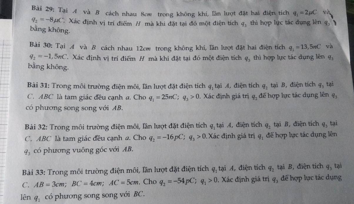 Tại A và B cách nhau 8cm trong không khí, lần lượt đặt hai điện tích q_1=2mu C và
q_2=-8mu C Xác định vị trí điểm H mà khi đặt tại đó một điện tích q_3 thì hợp lực tác dụng lên q,
bằng không.
Bài 30: Tại A và B cách nhau 12cm trong không khí, lần lượt đặt hai điện tích q_1=13,5nC và
q_2=-1,5nC. Xác định vị trí điểm H mà khi đặt tại đó một điện tích q_3 thì hợp lực tác dụng lên q_3
bằng không.
Bài 31: Trong môi trường điện môi, lần lượt đặt điện tích q_1 tại A, điện tích q_2 tại B, điện tích q_3 tại
C. ABC là tam giác đều cạnh a. Cho q_1=25nC;q_3>0. Xác định giá trị q_2 để hợp lực tác dụng lên q_3
có phương song song với AB.
Bài 32: Trong môi trường điện môi, lần lượt đặt điện tích q_1 tại A, điện tích q_2 tại B, điện tích q_3 tại
C. ABC là tam giác đều cạnh a. Cho q_2=-16pC;q_3>0.Xác định giá trị q_1 để hợp lực tác dụng lên
q_3 có phương vuông góc với AB.
Bài 33: Trong môi trường điện môi, lần lượt đặt điện tích q_1 tại A, điện tích q_2 tại B, điện tích q_3 tại
C. AB=3cm;BC=4cm;AC=5cm. Cho q_2=-54pC;q_1>0. Xác định giá trị q_3 để hợp lực tác dụng
lên q_1 có phương song song với BC.