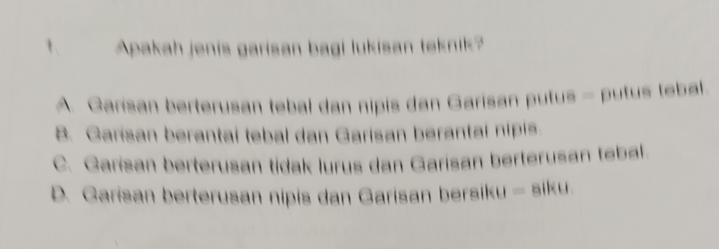 Apakah jenis garisan bagi lukisan teknik?
A. Garisan berterusan tebal dan nipis dan Garisan putus - putus tebal.
B. Garisan berantai tebal dan Garisan berantal nipis.
C. Garisan berterusan tidak lurus dan Garisan berterusan tebal.
D. Garisan berterusan nipis dan Garisan bersiku - siku