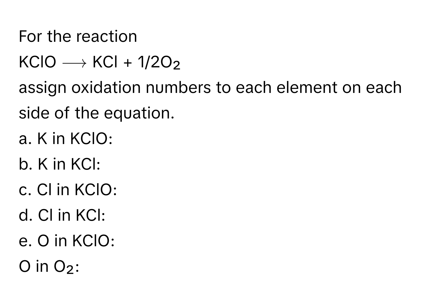 For the reaction 

KClO ⟶ KCl + 1/2O₂ 

assign oxidation numbers to each element on each side of the equation. 

a. K in KClO: 
b. K in KCl: 
c. Cl in KClO: 
d. Cl in KCl: 
e. O in KClO: 
O in O₂: