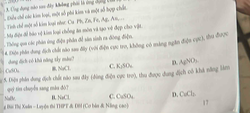 Ứng dụng nào sau đây không phải là ứng dựng củi
B Diều chế các kim loại, một số phi kim và một số hợp chất.
Tinh chế một số kim loại như: Cu Pb, Zn, Fe, Ag, Au,...
T . Mạ điện để bảo vệ kim loại chống ăn mòn và tạo vẻ đẹp cho vật.
Thông qua các phản ứng điện phân để sản sinh ra đòng điện.
4. Diện phân dung dịch chất nào sau đây (với điện cực trơ, không có màng ngăn điện cực), thu được
dung dịch có khả năng tầy màu?
D. AgNO_3.
CuSO₄ B. NaCl. C. K₂SO₄.
5. Diện phân dung dịch chất nào sau đây (dùng điện cực trơ), thu được dung địch có khả năng làm
quỷ tím chuyển sang mâu đỏ?
NaBr. B. NaCl. C. CuSO₄. D. CuCl₂.
g Bi Thị Xuân - Luyện thi THPT & DH (Cơ bản & Nâng cao)
17