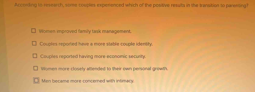 According to research, some couples experienced which of the positive results in the transition to parenting?
Women improved family task management.
Couples reported have a more stable couple identity.
Couples reported having more economic security.
Women more closely attended to their own personal growth.
Men became more concerned with intimacy.