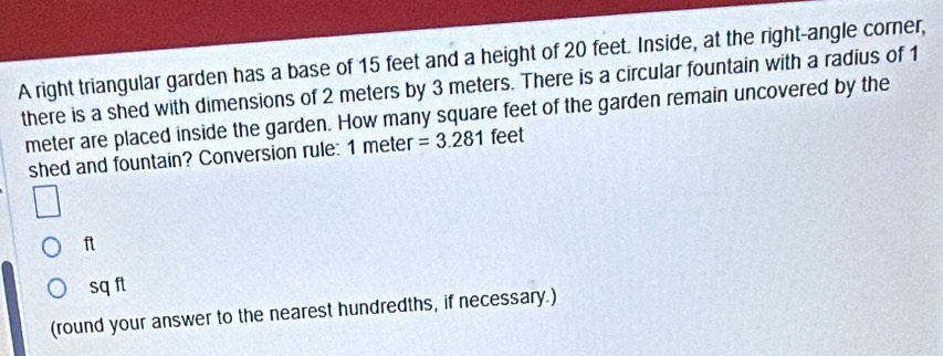 A right triangular garden has a base of 15 feet and a height of 20 feet. Inside, at the right-angle corner, 
there is a shed with dimensions of 2 meters by 3 meters. There is a circular fountain with a radius of 1
meter are placed inside the garden. How many square feet of the garden remain uncovered by the 
shed and fountain? Conversion rule: 1 meter =3.281 feet
ft
sqft
(round your answer to the nearest hundredths, if necessary.)