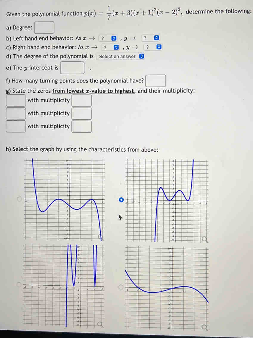 Given the polynomial function p(x)= 1/7 (x+3)(x+1)^2(x-2)^2 , determine the following: 
a) Degree: 
b) Left hand end behavior: As x ? , y ? 
c) Right hand end behavior: As x ? ? 
d) The degree of the polynomial is Select an answer 
e) The y-intercept is 
f) How many turning points does the polynomial have? 
g) State the zeros from lowest æ-value to highest, and their multiplicity: 
with multiplicity 
with multiplicity □  
with multiplicity | 
h) Select the graph by using the characteristics from above: