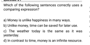 Which of the following sentences correctly uses a
comparing expression?
a) Money is unlike happiness in many ways.
b) Unlike money, time can be saved for later use.
c) The weather today is the same as it was
yesterday.
d) In contrast to time, money is an infinite resource.