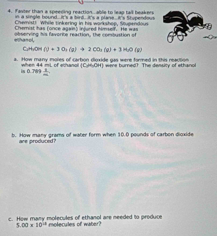 Faster than a speeding reaction...able to leap tall beakers 
in a single bound...It's a bird...it's a plane...it's Stupendous 
Chemist! While tinkering in his workshop, Stupendous 
Chemist has (once again) injured himself. He was 
observing his favorite reaction, the combustion of 
ethanol,
C_2H_5OH(l)+3O_2(g)to 2CO_2(g)+3H_2O(g)
a. How many moles of carbon dioxide gas were formed in this reaction 
when 44 mL of ethanol (C_2H_5OH) were burned? The density of ethanol 
is 0.789 g/mL . 
b. How many grams of water form when 10.0 pounds of carbon dioxide 
are produced? 
c. How many molecules of ethanol are needed to produce
5.00* 10^(18) molecules of water?