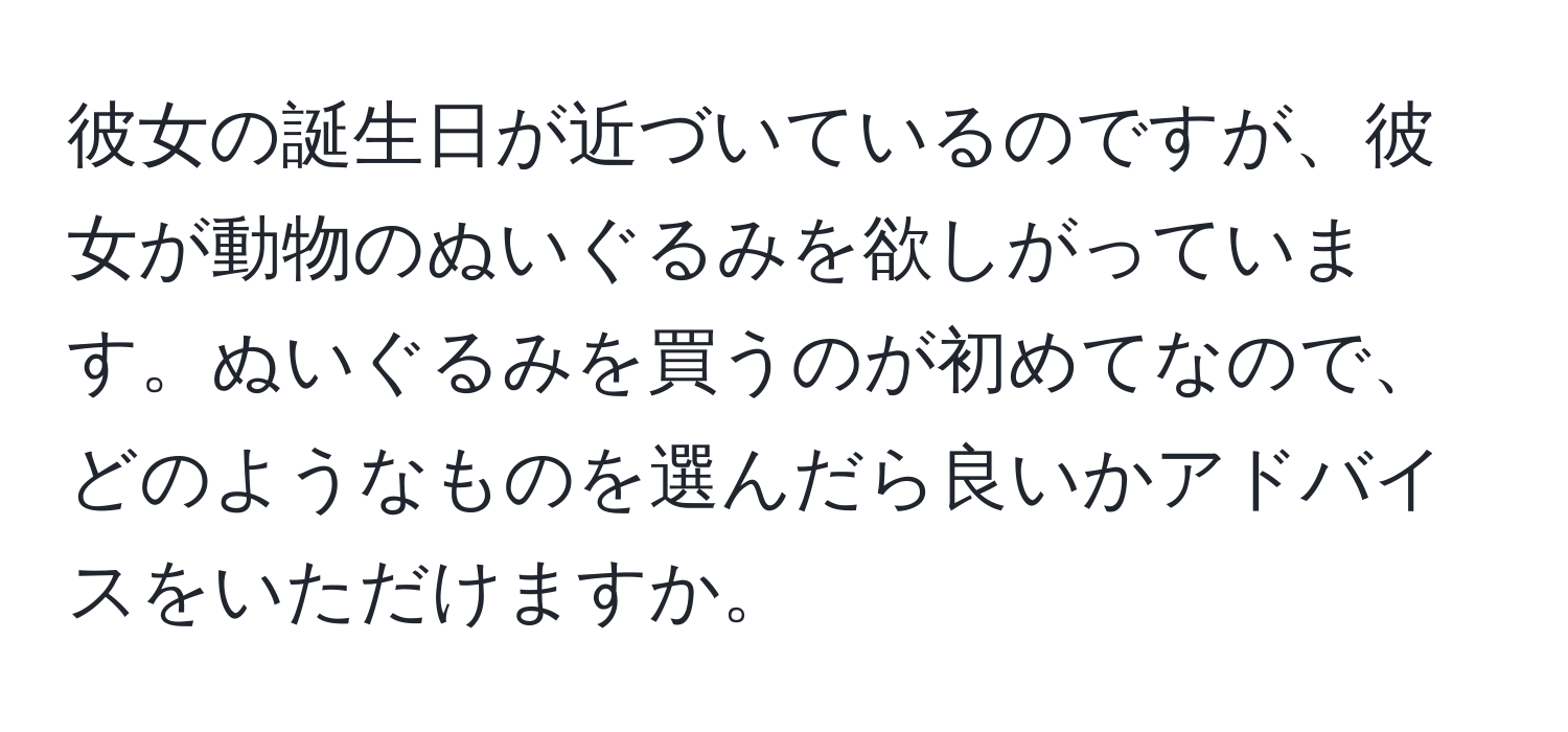 彼女の誕生日が近づいているのですが、彼女が動物のぬいぐるみを欲しがっています。ぬいぐるみを買うのが初めてなので、どのようなものを選んだら良いかアドバイスをいただけますか。