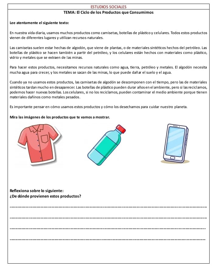 ESTÜDÍOS SÓCIALéS 
TEMA: El Ciclo de los Productos que Consumimos 
Lee atentamente el siguiente texto: 
En nuestra vida diaria, usamos muchos productos como camisetas, botellas de plástico y celulares. Todos estos productos 
vienen de diferentes lugares y utilizan recursos naturales. 
Las camisetas suelen estar hechas de algodón, que viene de plantas, o de materiales sintéticos hechos del petróleo. Las 
botellas de plástico se hacen también a partir del petróleo, y los celulares están hechos con materiales como plástico, 
vidrio y metales que se extraen de las minas. 
Para hacer estos productos, necesitamos recursos naturales como agua, tierra, petróleo y metales. El algodón necesita 
mucha agua para crecer, y los metales se sacan de las minas, lo que puede dañar el suelo y el agua. 
Cuando ya no usamos estos productos, las camisetas de algodón se descomponen con el tiempo, pero las de materiales 
sintéticos tardan mucho en desaparecer. Las botellas de plástico pueden durar años en el ambiente, pero si las reciclamos, 
podemos hacer nuevas botellas. Los celulares, si no los reciclamos, pueden contaminar el medio ambiente porque tienen 
materiales dañinos como metales pesados. 
Es importante pensar en cómo usamos estos productos y cómo los desechamos para cuidar nuestro planeta. 
Mira las imágenes de los productos que te vamos a mostrar. 
Reflexiona sobre lo siguiente: 
¿De dónde provienen estos productos? 
_ 
_ 
_ 
_