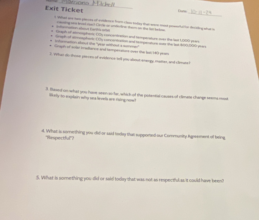 Name:_
Exit Ticket
_
Date:
t. What are two pieces of evidence from class today that were most powerful for deciding what is
causing sea level rise? Circle or underline them on the list below.
Informnation about Earth's orbit
Graph of atmospheric CO_2 concentration and temperature over the last 1,000 years
Graph of atmospheric CO_2 concentration and temperature over the last 800,000 years
Information about the "year without a summer"
Graph of solar irradiance and temperature over the last 140 years
2. What do those pieces of evidence tell you about energy, matter, and climate?
3. Based on what you have seen so far, which of the potential causes of climate change seems most
likely to explain why sea levels are rising now?
4. What is something you did or said today that supported our Community Agreement of being
''Respectful''?
5. What is something you did or said today that was not as respectful as it could have been?